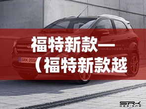 福特新款—(福特新款越野车bronco) 福特新款—(福特新款越野车bronco)