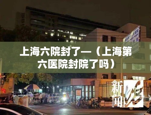 上海六院封了—（上海第六医院封院了吗）
