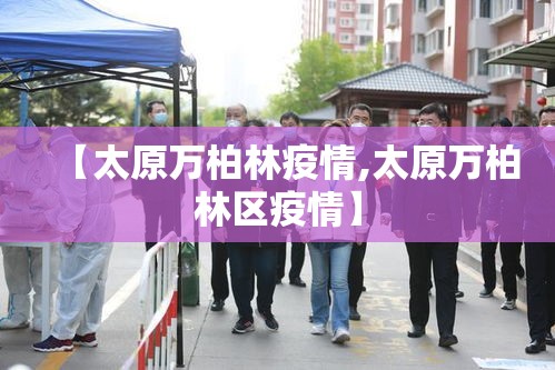 【太原万柏林疫情,太原万柏林区疫情】 【太原万柏林疫情,太原万柏林区疫情】