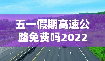 五一假期高速公路免费吗2022—（五一假期高速收费免费几天）