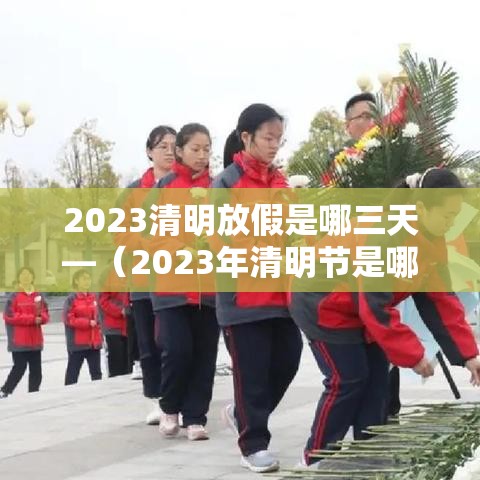 2023清明放假是哪三天—(2023年清明节是哪一天什么时候) 2023清明放假是哪三天—(2023年清明节是哪一天什么时候)