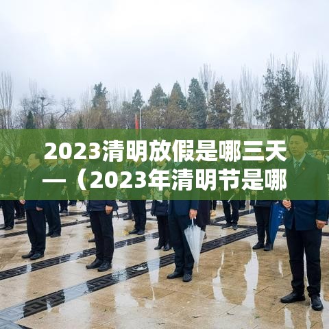 2023清明放假是哪三天—(2023年清明节是哪一天什么时候) 2023清明放假是哪三天—(2023年清明节是哪一天什么时候)