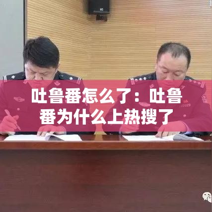 吐鲁番怎么了：吐鲁番为什么上热搜了