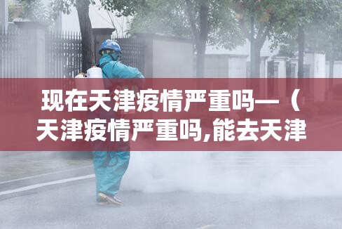 现在天津疫情严重吗—(天津疫情严重吗,能去天津吗) 现在天津疫情严重吗—(天津疫情严重吗,能去天津吗)