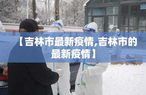 【吉林市最新疫情,吉林市的最新疫情】 【吉林市最新疫情,吉林市的最新疫情】