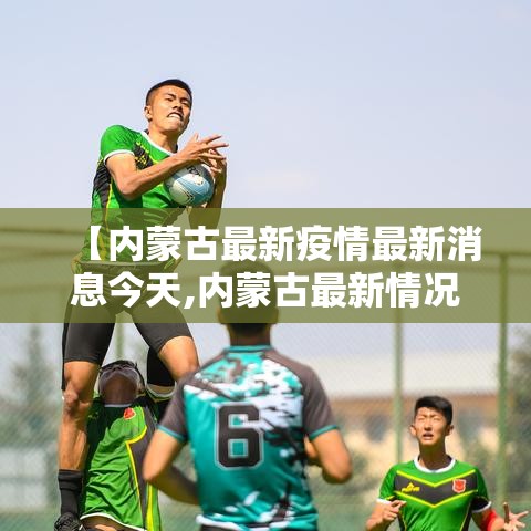 【内蒙古最新疫情最新消息今天,内蒙古最新情况最新消息】