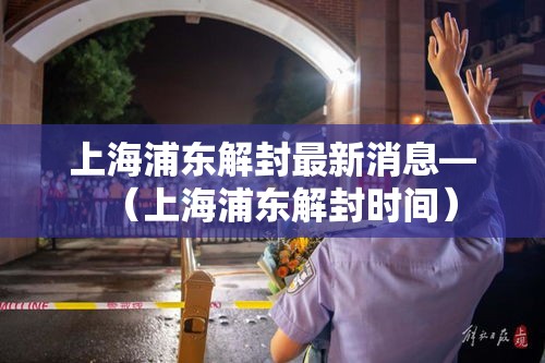 上海浦东解封最新消息—（上海浦东解封时间）