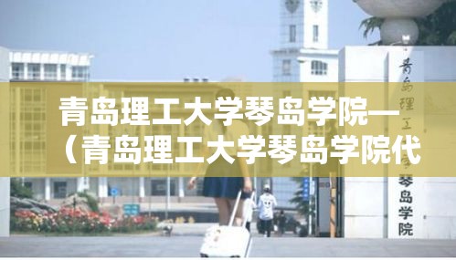 青岛理工大学琴岛学院—（青岛理工大学琴岛学院代码）
