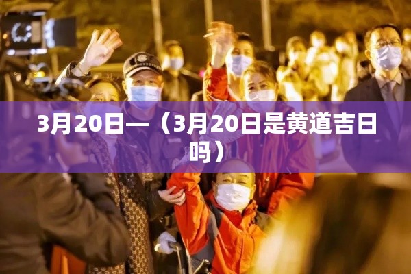 3月20日—（3月20日是黄道吉日吗）