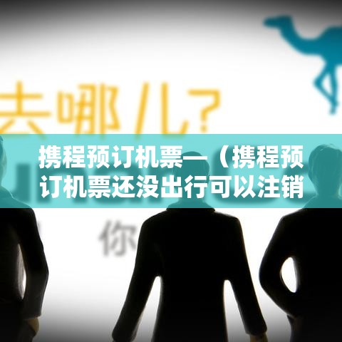 携程预订机票—(携程预订机票还没出行可以注销吗) 携程预订机票—(携程预订机票还没出行可以注销吗)