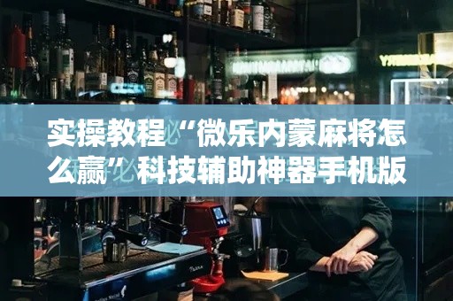 实操教程“微乐内蒙麻将怎么赢”科技辅助神器手机版教程