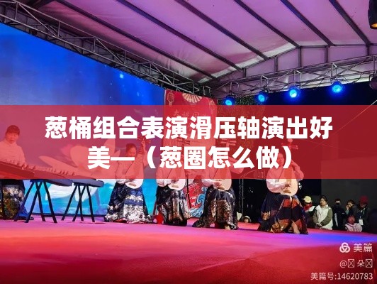 葱桶组合表演滑压轴演出好美—（葱圈怎么做）