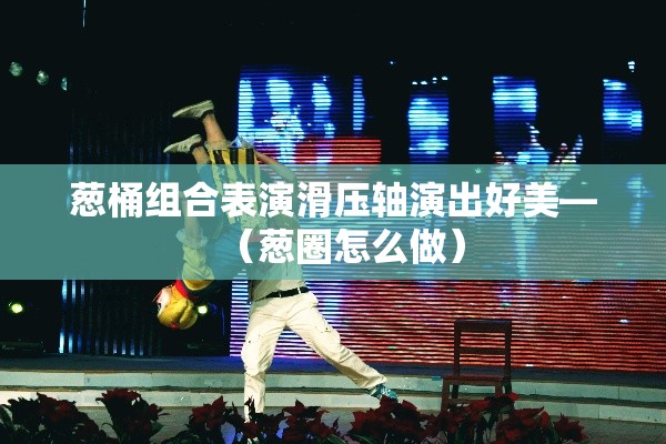 葱桶组合表演滑压轴演出好美—（葱圈怎么做）