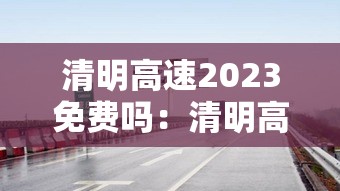 清明高速2023免费吗:清明高速2023免费吗现在 清明高速2023免费吗:清明高速2023免费吗现在