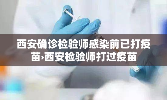 西安确诊检验师感染前已打疫苗›西安检验师打过疫苗 西安确诊检验师感染前已打疫苗›西安检验师打过疫苗