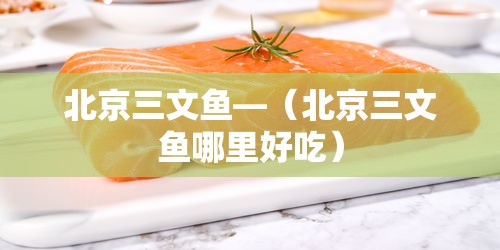 北京三文鱼—(北京三文鱼哪里好吃)
