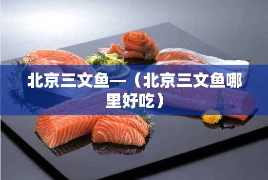 北京三文鱼—（北京三文鱼哪里好吃）