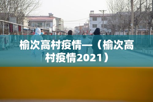 榆次高村疫情—（榆次高村疫情2021）
