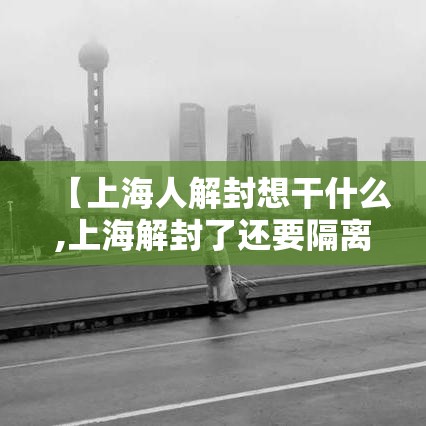 【上海人解封想干什么,上海解封了还要隔离吗】