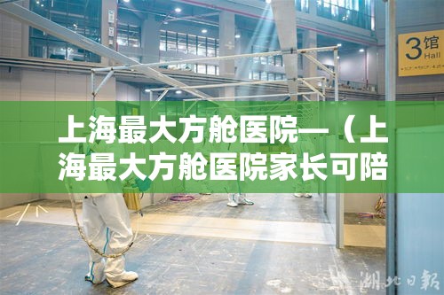 上海最大方舱医院—(上海最大方舱医院家长可陪患儿隔离) 上海最大方舱医院—(上海最大方舱医院家长可陪患儿隔离)