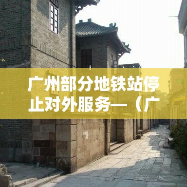 广州部分地铁站停止对外服务—(广州地铁站停运了吗) 广州部分地铁站停止对外服务—(广州地铁站停运了吗)
