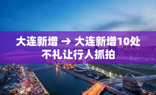 大连新增 → 大连新增10处不礼让行人抓拍