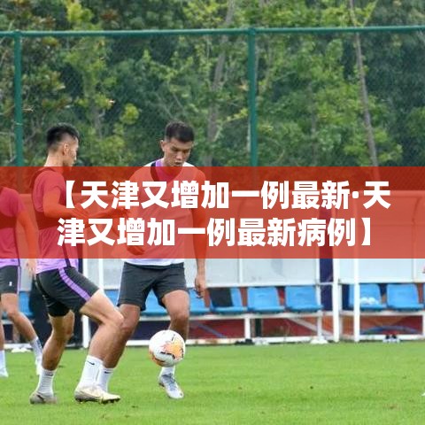 【天津又增加一例最新·天津又增加一例最新病例】