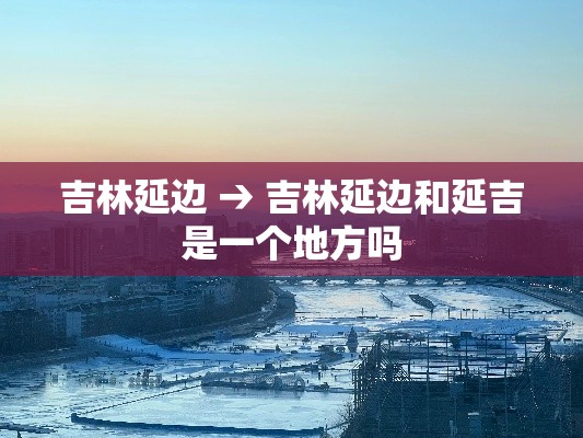 吉林延边 → 吉林延边和延吉是一个地方吗