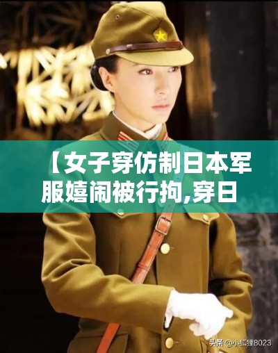 【女子穿仿制日本军服嬉闹被行拘,穿日本军装拍照事件】