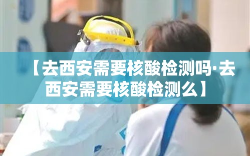 【去西安需要核酸检测吗·去西安需要核酸检测么】