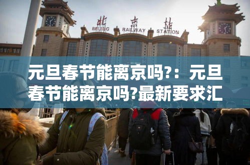 元旦春节能离京吗?：元旦春节能离京吗?最新要求汇总