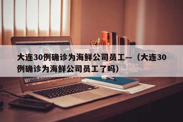 大连30例确诊为海鲜公司员工—（大连30例确诊为海鲜公司员工了吗）