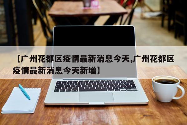 【广州花都区疫情最新消息今天,广州花都区疫情最新消息今天新增】