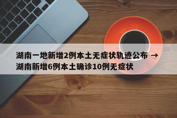 湖南一地新增2例本土无症状轨迹公布 → 湖南新增6例本土确诊10例无症状