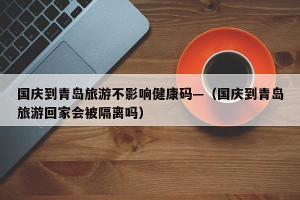 国庆到青岛旅游不影响健康码—（国庆到青岛旅游回家会被隔离吗）