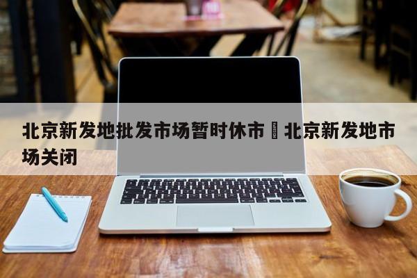 北京新发地批发市场暂时休市›北京新发地市场关闭