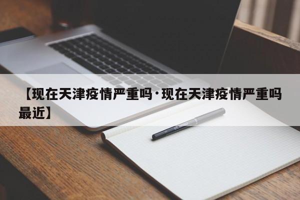【现在天津疫情严重吗·现在天津疫情严重吗最近】