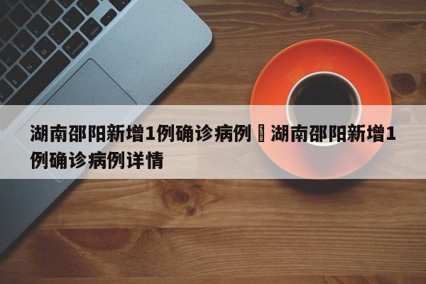 湖南邵阳新增1例确诊病例›湖南邵阳新增1例确诊病例详情