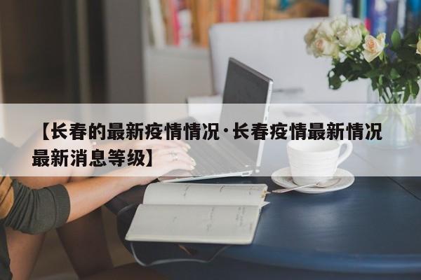 【长春的最新疫情情况·长春疫情最新情况 最新消息等级】