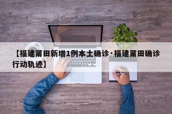 【福建莆田新增1例本土确诊·福建莆田确诊行动轨迹】