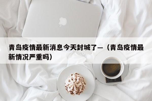 青岛疫情最新消息今天封城了—（青岛疫情最新情况严重吗）