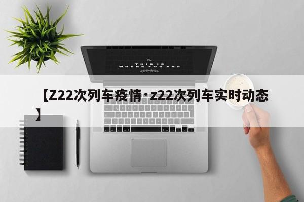 【Z22次列车疫情·z22次列车实时动态】