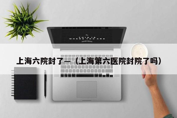 上海六院封了—(上海第六医院封院了吗)