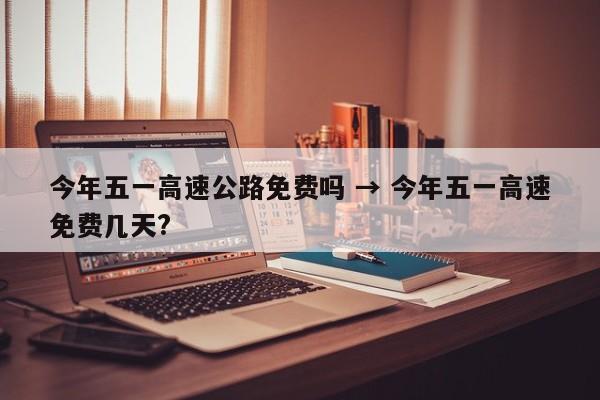 今年五一高速公路免费吗 → 今年五一高速免费几天?