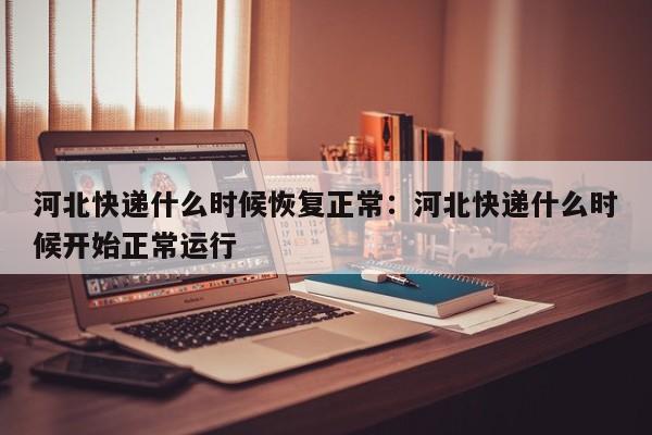 河北快递什么时候恢复正常：河北快递什么时候开始正常运行