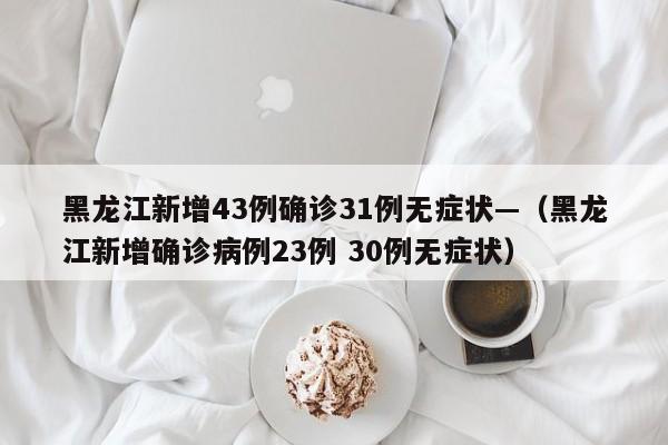 黑龙江新增43例确诊31例无症状—（黑龙江新增确诊病例23例 30例无症状）