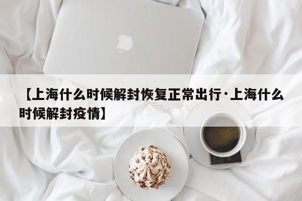 【上海什么时候解封恢复正常出行·上海什么时候解封疫情】