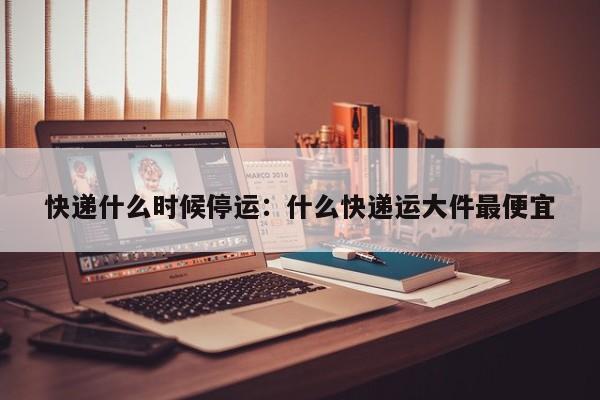 快递什么时候停运：什么快递运大件最便宜
