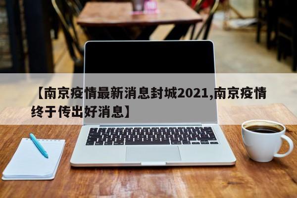 【南京疫情最新消息封城2021,南京疫情终于传出好消息】