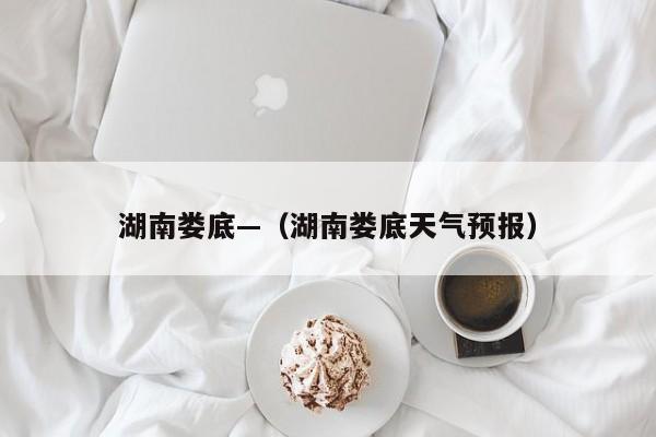 湖南娄底—（湖南娄底天气预报）